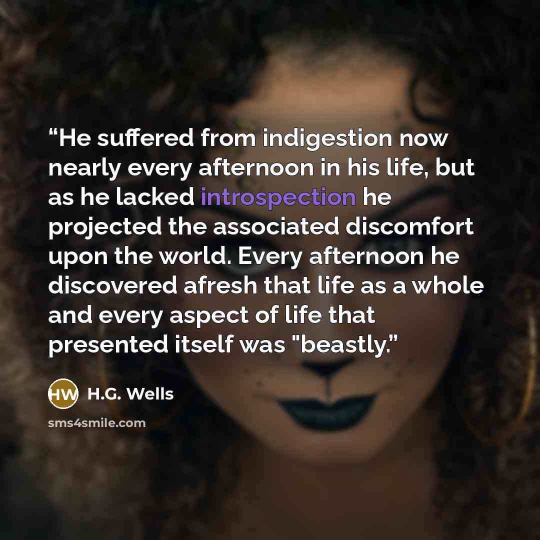 “He suffered from indigestion now nearly every afternoon in his life, but as he lacked introspection he projected the associated discomfort upon the world. Every afternoon he discovered afresh that life as a whole and every aspect of life that presented itself was "beastly.” quote by H.G. Wells