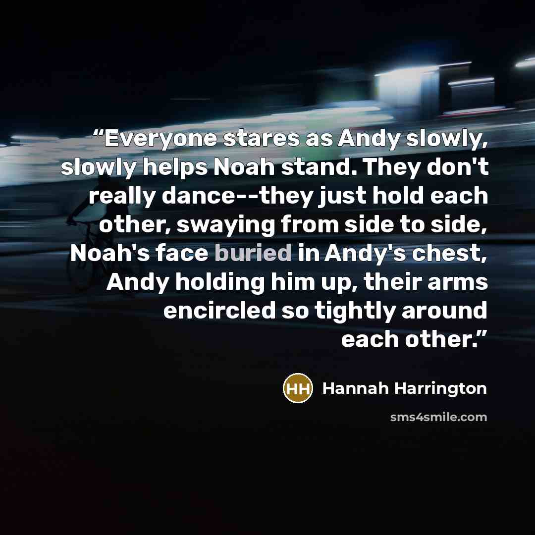 “Everyone stares as Andy slowly, slowly helps Noah stand. They don't really dance--they just hold each other, swaying from side to side, Noah's face buried in Andy's chest, Andy holding him up, their arms encircled so tightly around each other.” quote by Hannah Harrington