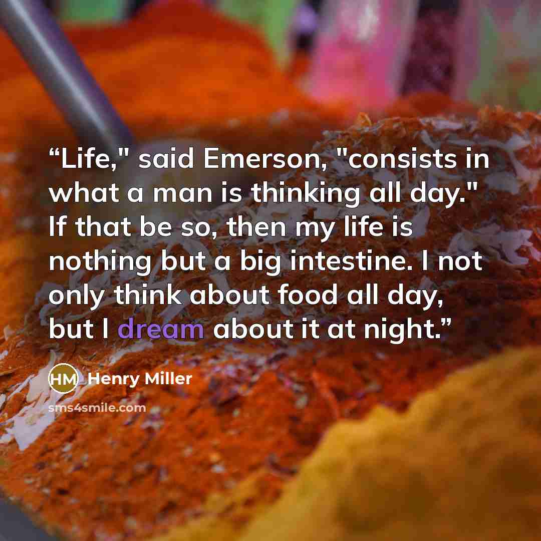 “Life," said Emerson, "consists in what a man is thinking all day." If that be so, then my life is nothing but a big intestine. I not only think about food all day, but I dream about it at night.” quote by Henry Miller