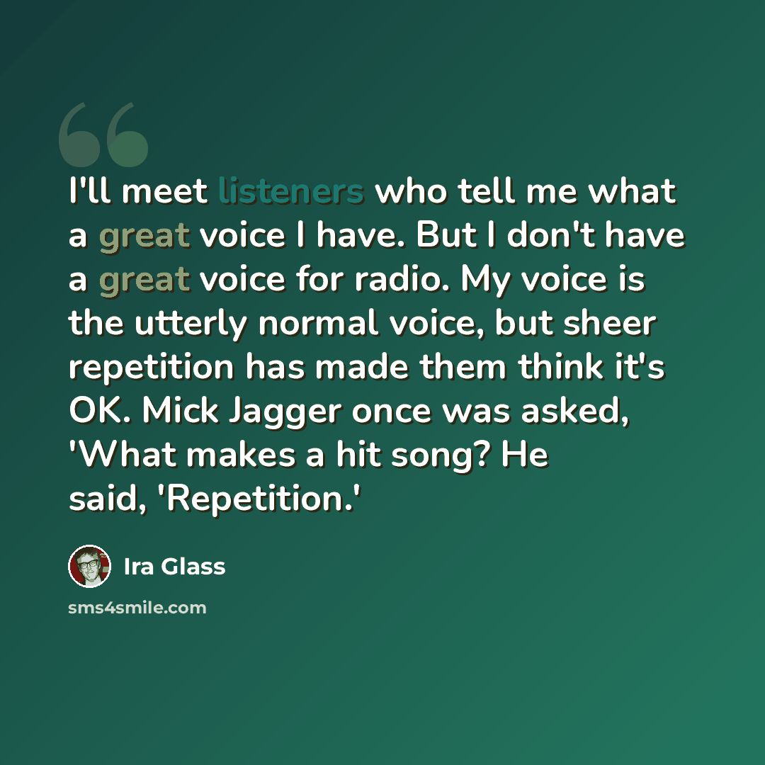 “I'll meet listeners who tell me what a great voice I have. But I don't have a great voice for radio. My voice is the utterly normal voice, but sheer repetition has made them think it's OK. Mick Jagger once was asked, 'What makes a hit song? He said, 'Repetition.'” quote by Ira Glass