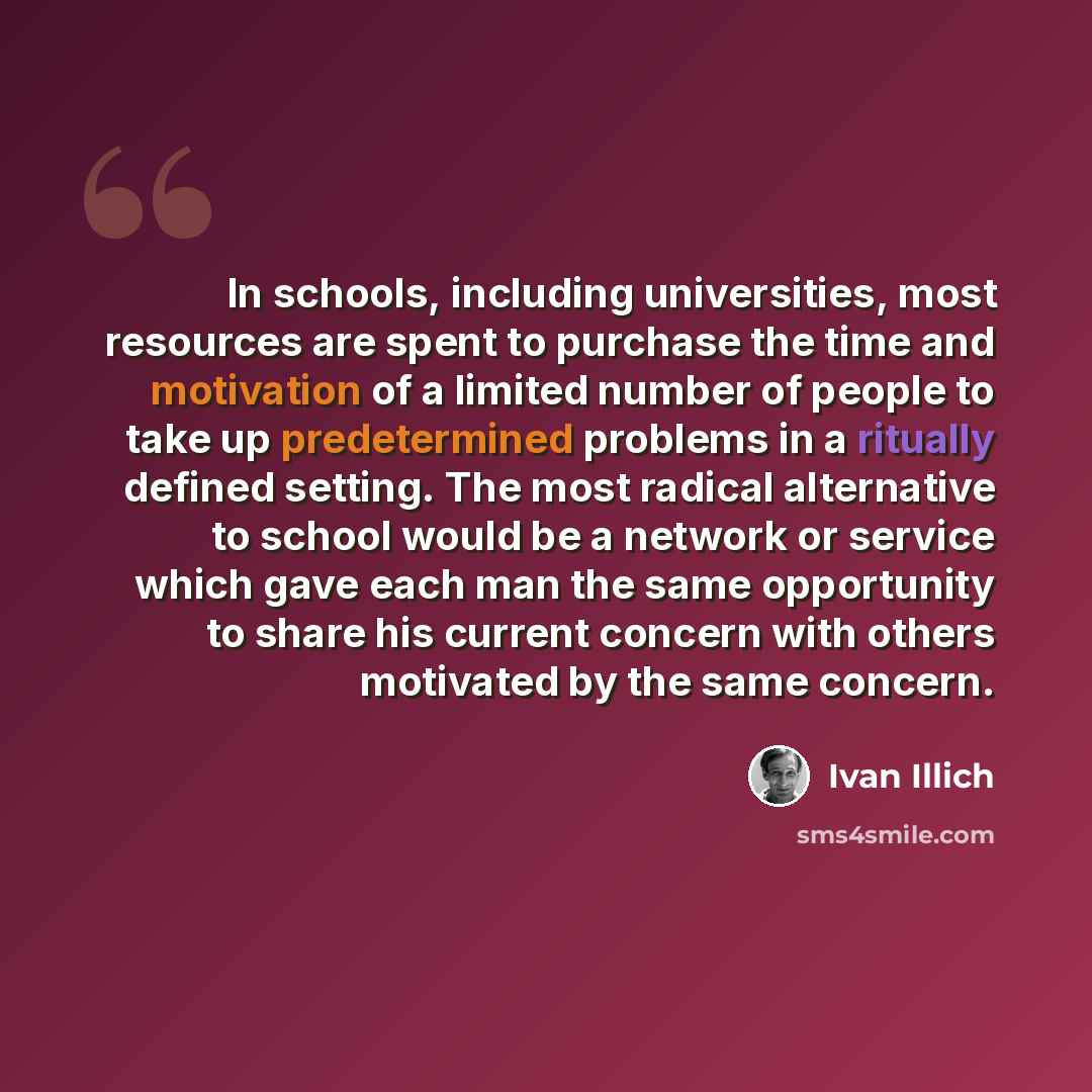 “In schools, including universities, most resources are spent to purchase the time and motivation of a limited number of people to take up predetermined problems in a ritually defined setting. The most radical alternative to school would be a network or service which gave each man the same…” quote by Ivan Illich