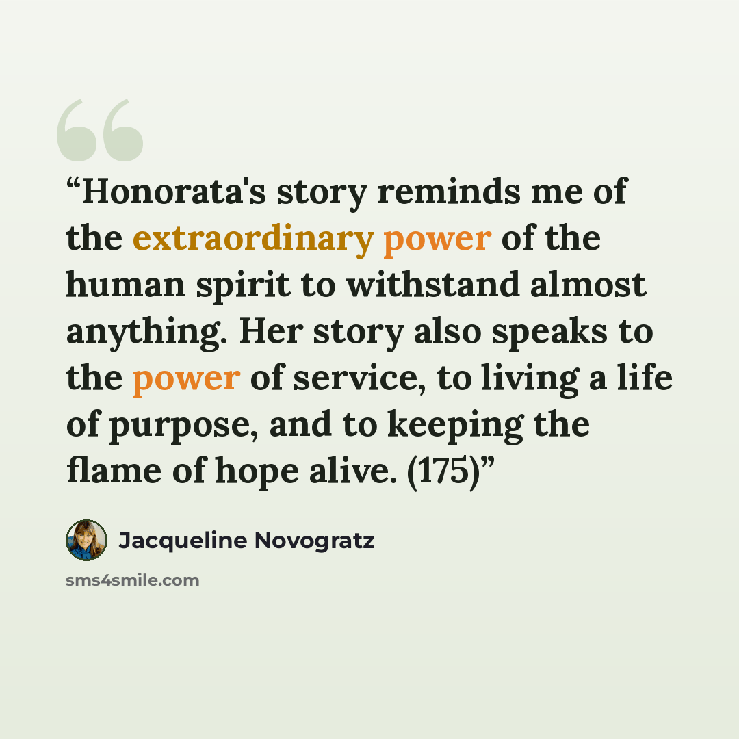 “Honorata's story reminds me of the extraordinary power of the human spirit to withstand almost anything. Her story also speaks to the power of service, to living a life of purpose, and to keeping the flame of hope alive. (175)” quote by Jacqueline Novogratz
