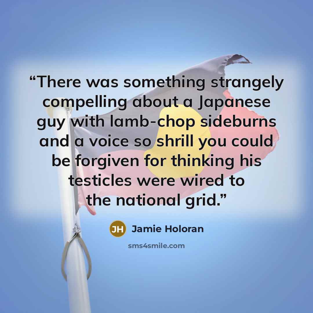 “There was something strangely compelling about a Japanese guy with lamb-chop sideburns and a voice so shrill you could be forgiven for thinking his testicles were wired to the national grid.” quote by Jamie Holoran