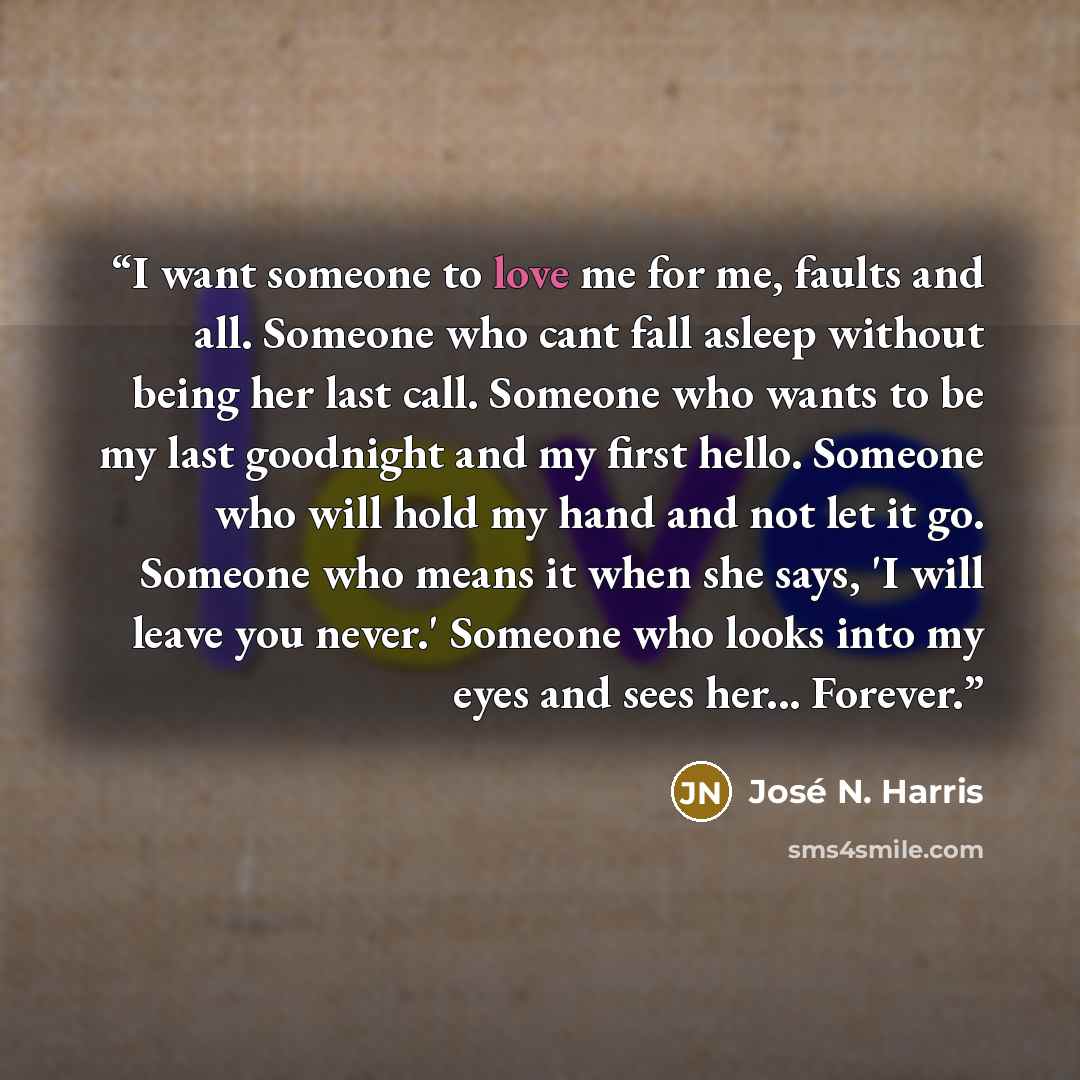 “I want someone to love me for me, faults and all. Someone who cant fall asleep without being her last call. Someone who wants to be my last goodnight and my first hello. Someone who will hold my hand and not let it go. Someone who means it when she says, 'I will leave you never.' Someone who looks…” quote by José N. Harris