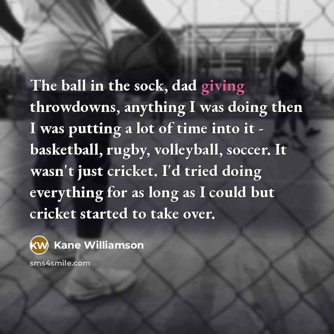 “The ball in the sock, dad giving throwdowns, anything I was doing then I was putting a lot of time into it - basketball, rugby, volleyball, soccer. It wasn't just cricket. I'd tried doing everything for as long as I could but cricket started to take over.” quote by Kane Williamson