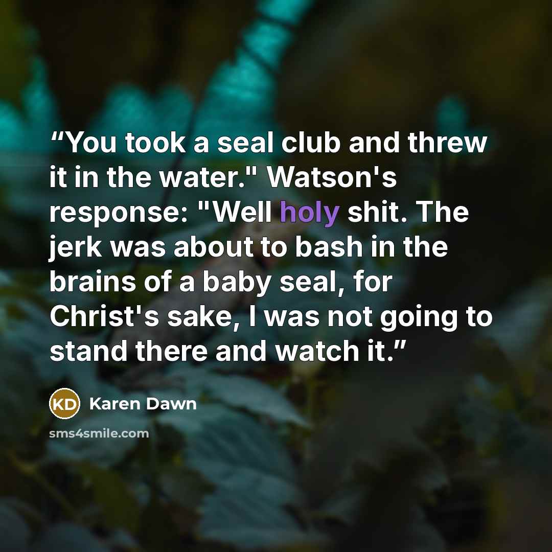 “You took a seal club and threw it in the water." Watson's response: "Well holy shit. The jerk was about to bash in the brains of a baby seal, for Christ's sake, I was not going to stand there and watch it.” quote by Karen Dawn