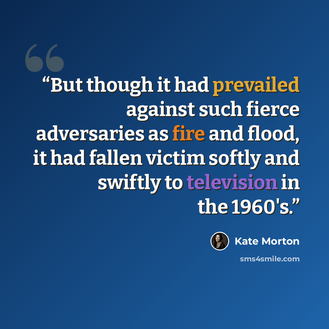 “But though it had prevailed against such fierce adversaries as fire and flood, it had fallen victim softly and swiftly to television in the 1960's.” quote by Kate Morton