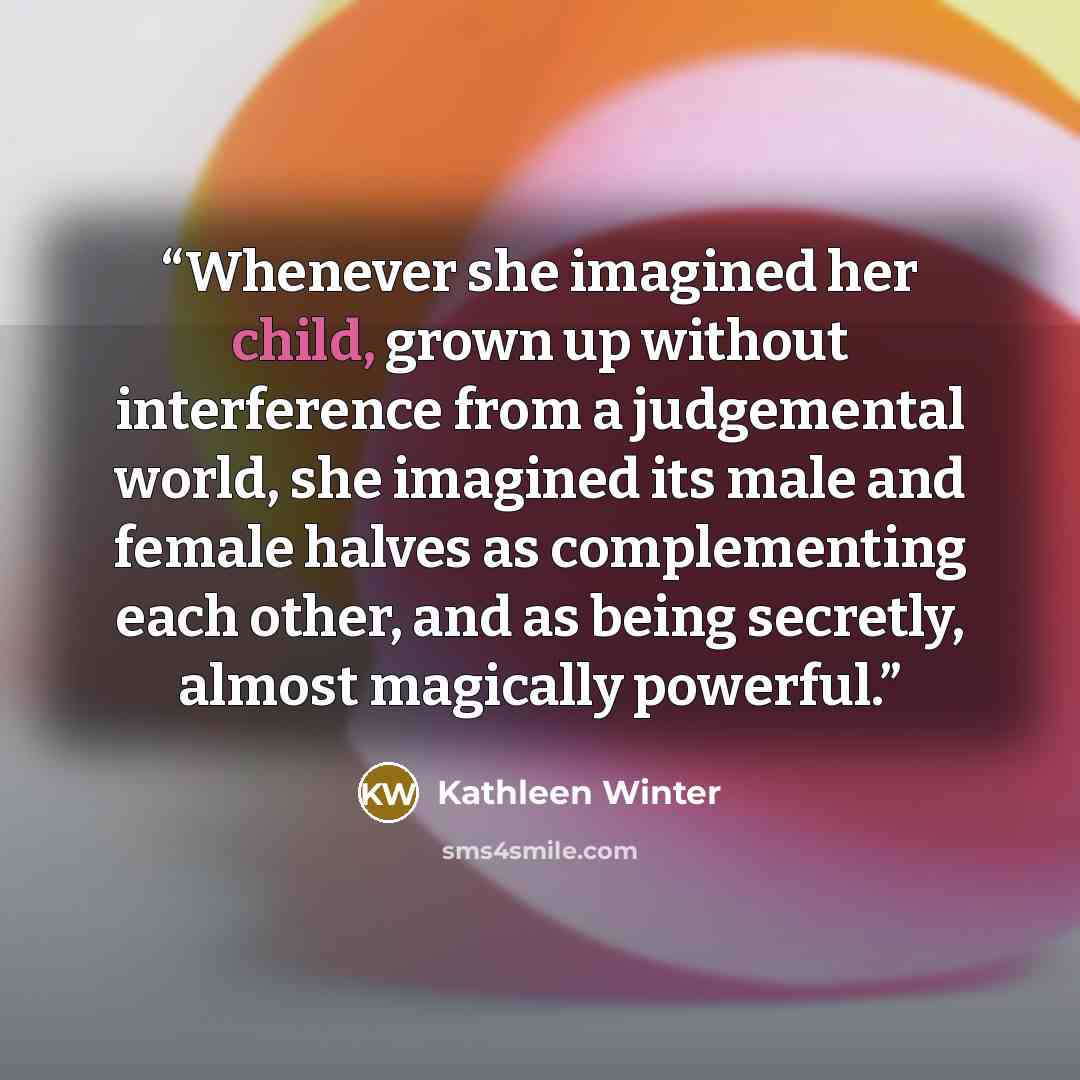 “Whenever she imagined her child, grown up without interference from a judgemental world, she imagined its male and female halves as complementing each other, and as being secretly, almost magically powerful.” quote by Kathleen Winter