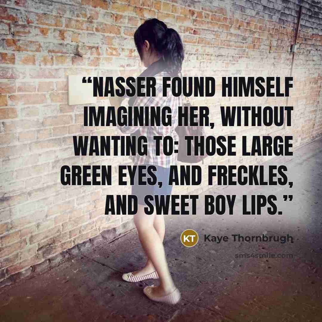 “Nasser found himself imagining her, without wanting to: those large green eyes, and freckles, and sweet boy lips.” quote by Kaye Thornbrugh
