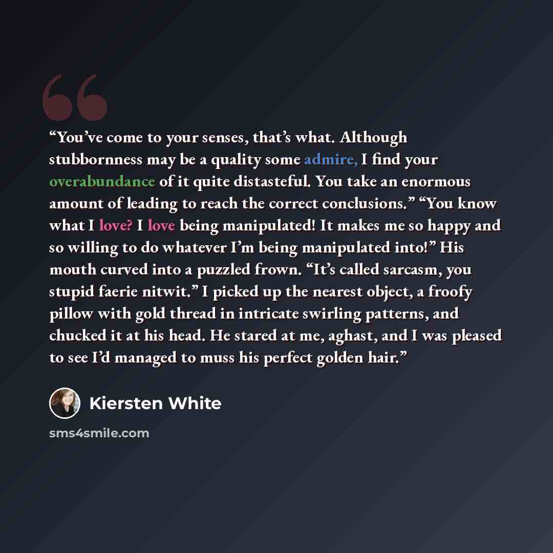 “You’ve come to your senses, that’s what. Although stubbornness may be a quality some admire, I find your overabundance of it quite distasteful. You take an enormous amount of leading to reach the correct conclusions.” “You know what I love? I love being manipulated! It makes me so happy and so…” quote by Kiersten White