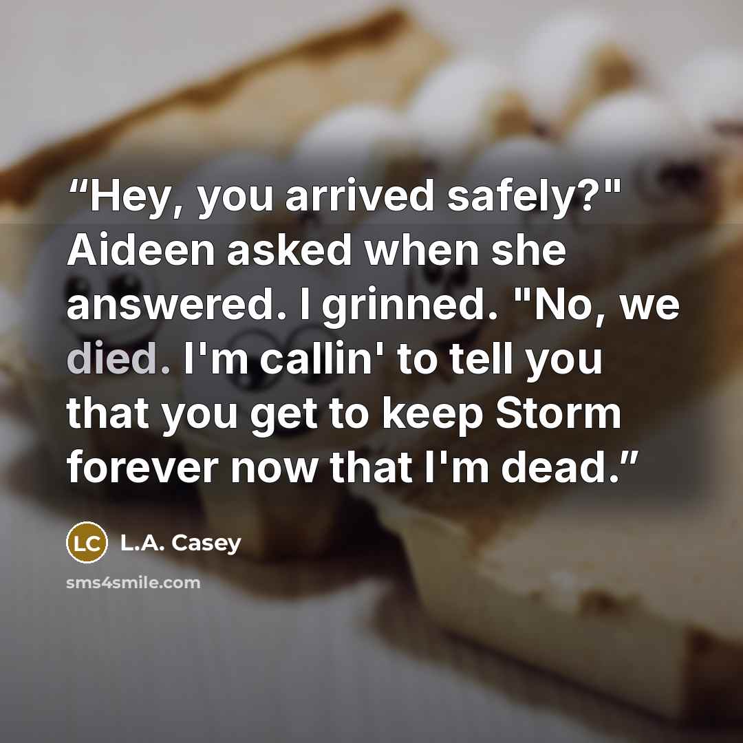 “Hey, you arrived safely?" Aideen asked when she answered. I grinned. "No, we died. I'm callin' to tell you that you get to keep Storm forever now that I'm dead.” quote by L.A. Casey