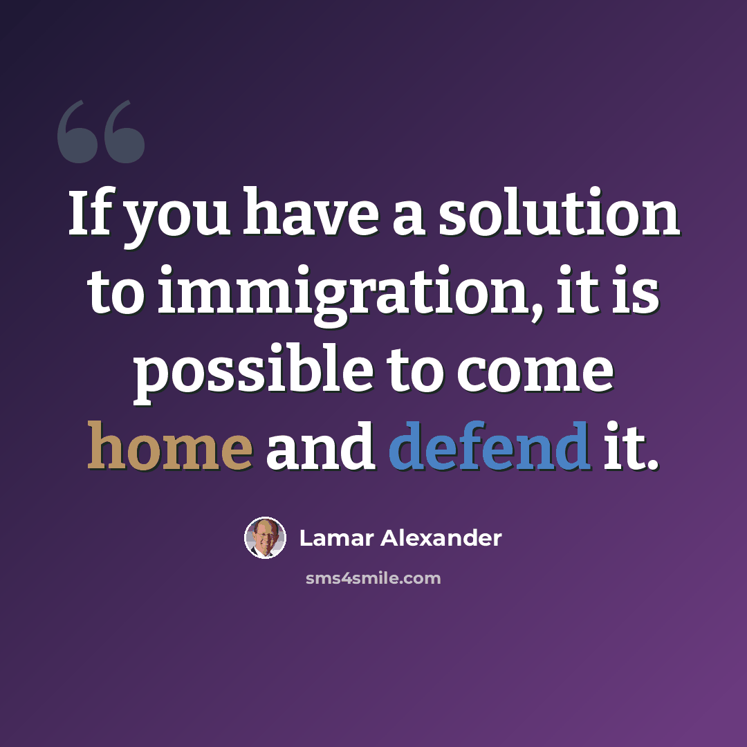 “If you have a solution to immigration, it is possible to come home and defend it.” quote by Lamar Alexander