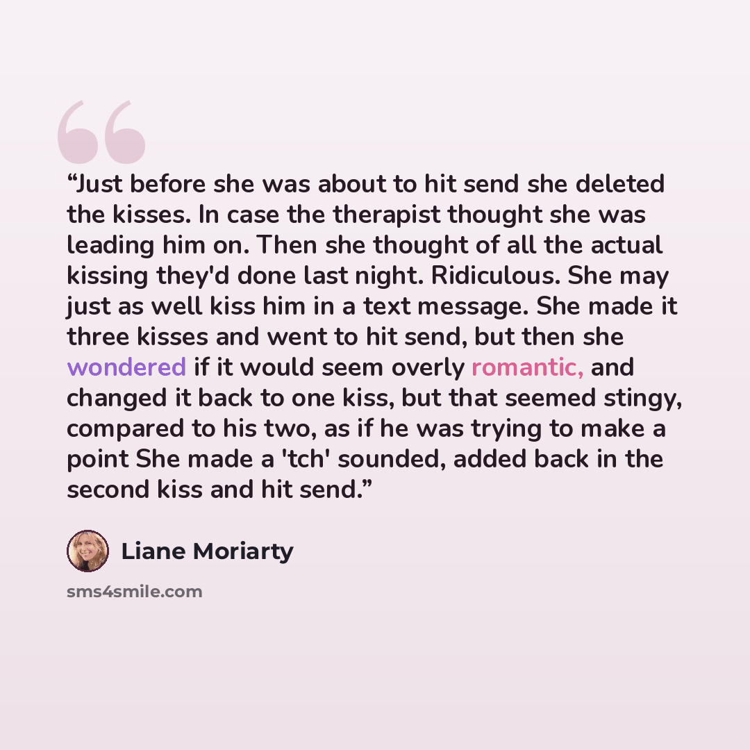 “Just before she was about to hit send she deleted the kisses. In case the therapist thought she was leading him on. Then she thought of all the actual kissing they'd done last night. Ridiculous. She may just as well kiss him in a text message. She made it three kisses and went to hit send, but…” quote by Liane Moriarty
