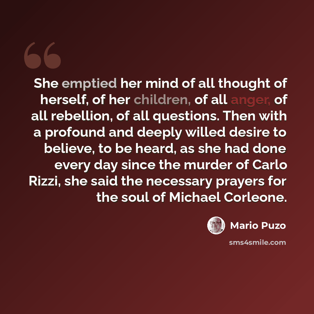“She emptied her mind of all thought of herself, of her children, of all anger, of all rebellion, of all questions. Then with a profound and deeply willed desire to believe, to be heard, as she had done every day since the murder of Carlo Rizzi, she said the necessary prayers for the soul of…” quote by Mario Puzo