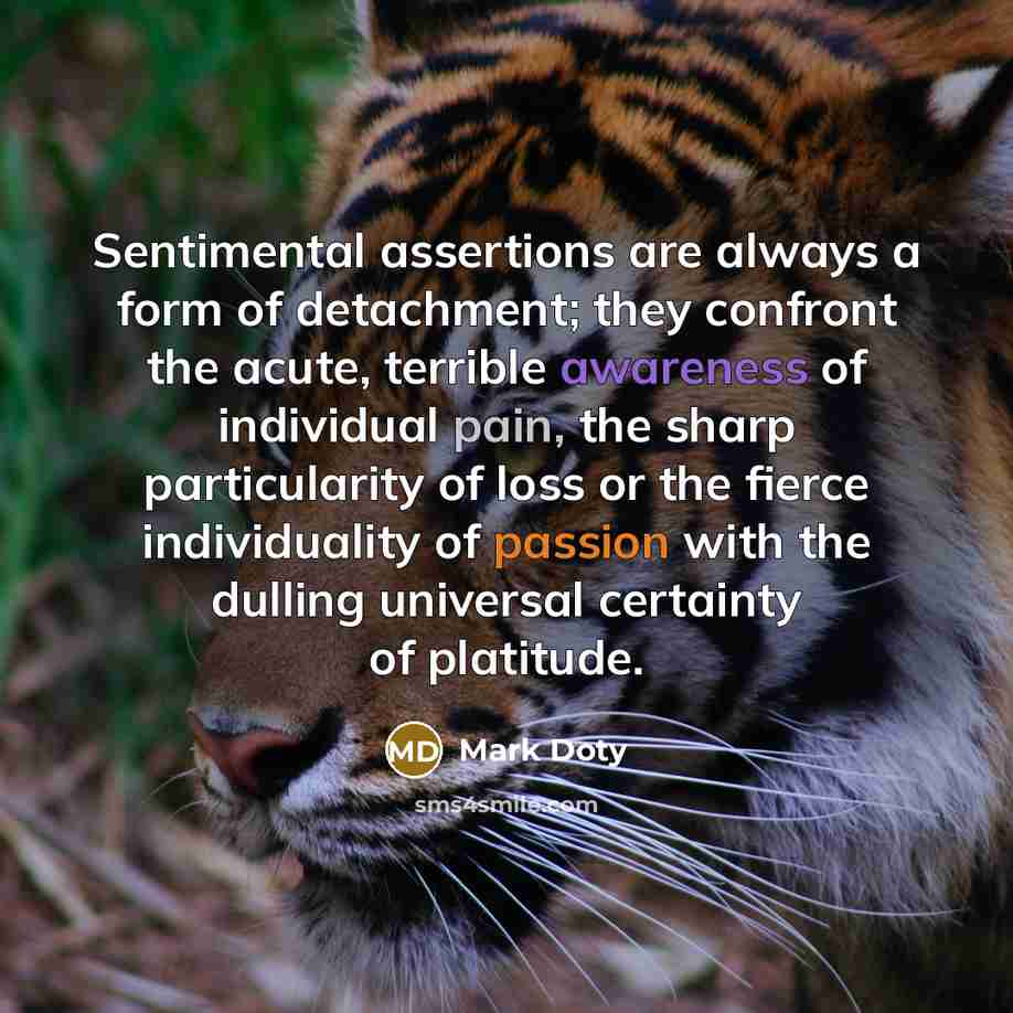 “Sentimental assertions are always a form of detachment; they confront the acute, terrible awareness of individual pain, the sharp particularity of loss or the fierce individuality of passion with the dulling universal certainty of platitude.” quote by Mark Doty
