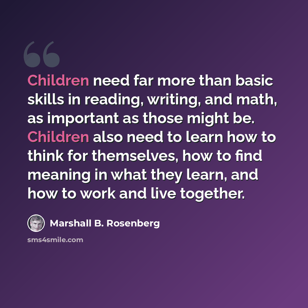 “Children need far more than basic skills in reading, writing, and math, as important as those might be. Children also need to learn how to think for themselves, how to find meaning in what they learn, and how to work and live together.” quote by Marshall B. Rosenberg
