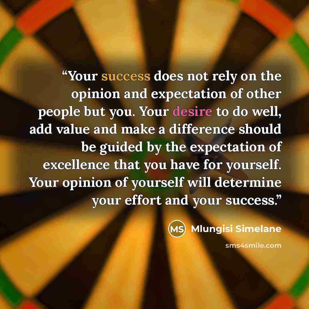 “Your success does not rely on the opinion and expectation of other people but you. Your desire to do well, add value and make a difference should be guided by the expectation of excellence that you have for yourself. Your opinion of yourself will determine your effort and your success.” quote by Mlungisi Simelane