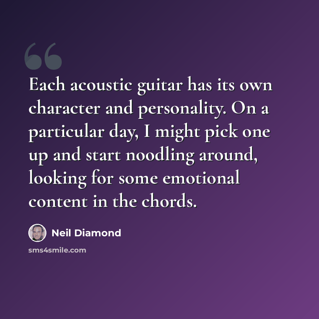 “Each acoustic guitar has its own character and personality. On a particular day, I might pick one up and start noodling around, looking for some emotional content in the chords.” quote by Neil Diamond