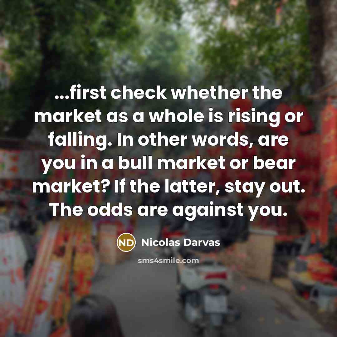 “...first check whether the market as a whole is rising or falling. In other words, are you in a bull market or bear market? If the latter, stay out. The odds are against you.” quote by Nicolas Darvas