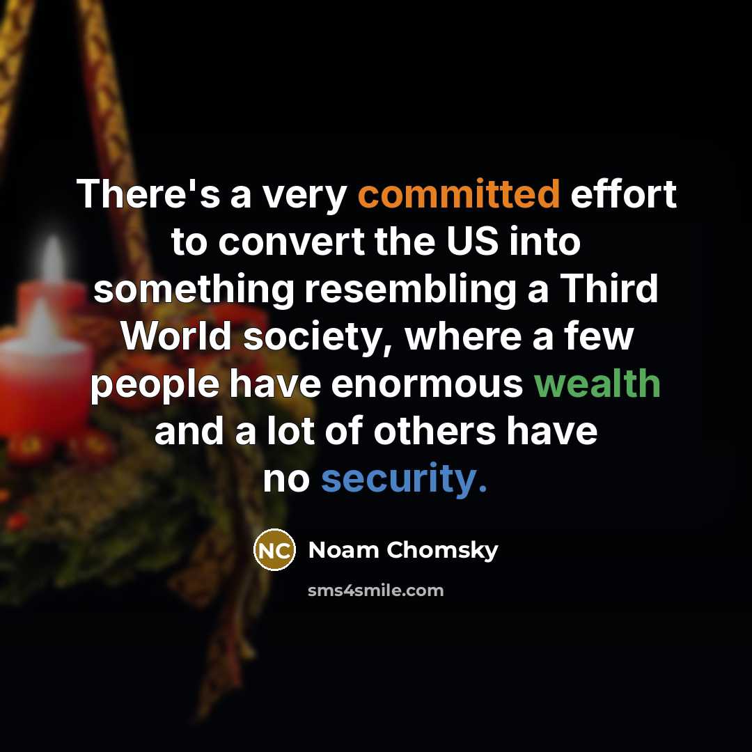 “There's a very committed effort to convert the US into something resembling a Third World society, where a few people have enormous wealth and a lot of others have no security.” quote by Noam Chomsky