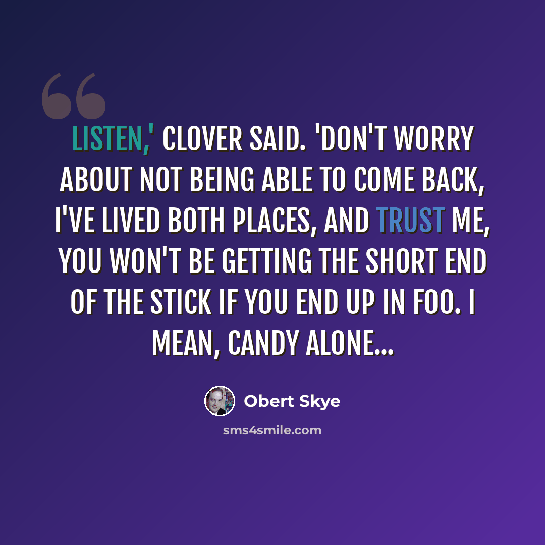 “Listen,' Clover said. 'Don't worry about not being able to come back, I've lived both places, and trust me, you won't be getting the short end of the stick if you end up in Foo. I mean, candy alone...” quote by Obert Skye