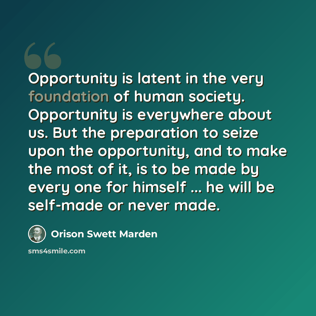 “Opportunity is latent in the very foundation of human society. Opportunity is everywhere about us. But the preparation to seize upon the opportunity, and to make the most of it, is to be made by every one for himself ... he will be self-made or never made.” quote by Orison Swett Marden