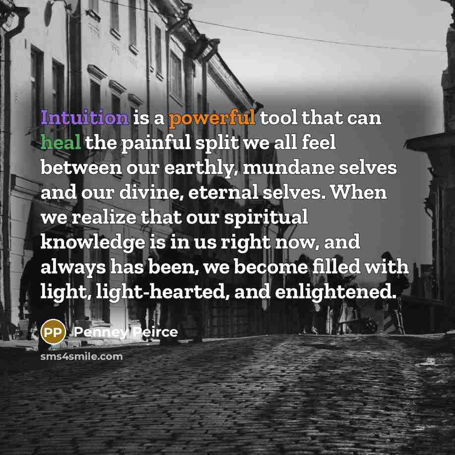 “Intuition is a powerful tool that can heal the painful split we all feel between our earthly, mundane selves and our divine, eternal selves. When we realize that our spiritual knowledge is in us right now, and always has been, we become filled with light, light-hearted, and enlightened.” quote by Penney Peirce