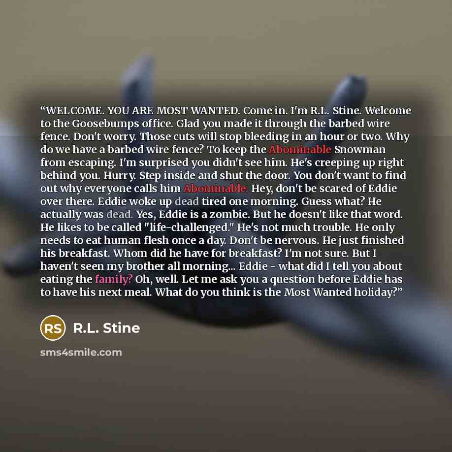 “WELCOME. YOU ARE MOST WANTED. Come in. I'm R.L. Stine. Welcome to the Goosebumps office. Glad you made it through the barbed wire fence. Don't worry. Those cuts will stop bleeding in an hour or two. Why do we have a barbed wire fence? To keep the Abominable Snowman from escaping. I'm surprised you…” quote by R.L. Stine