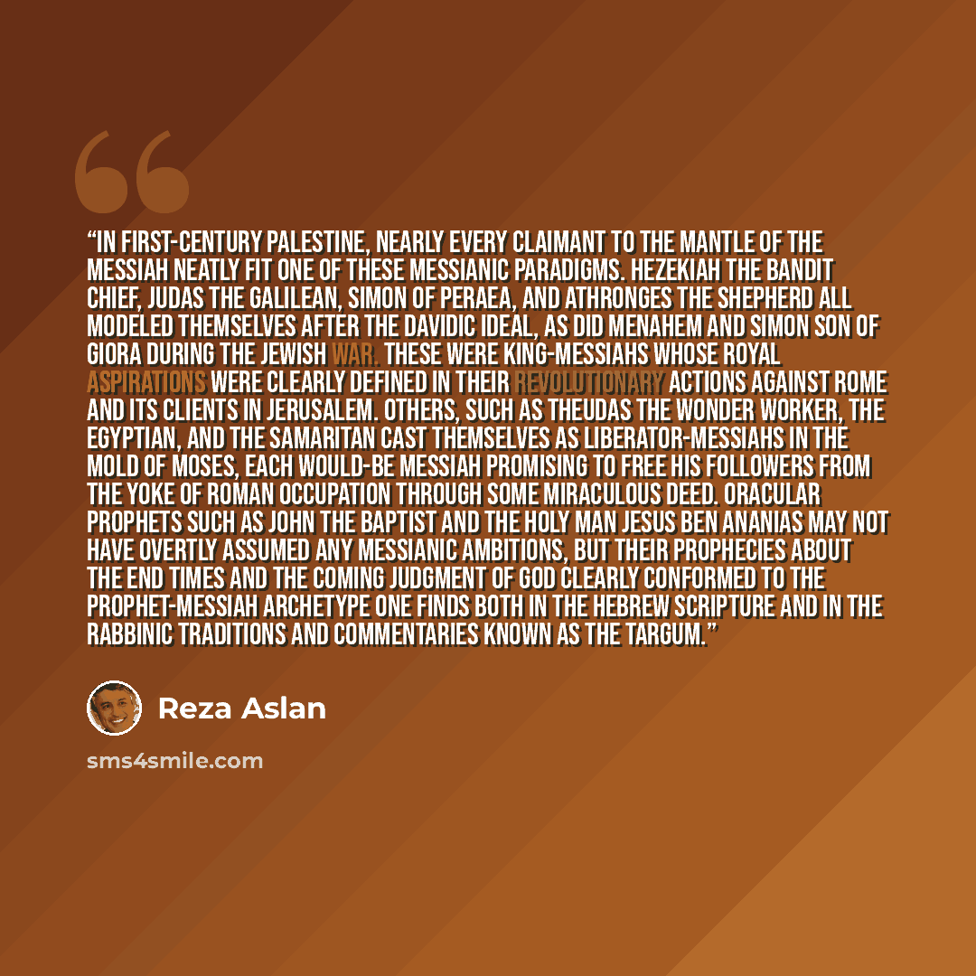 “In first-century Palestine, nearly every claimant to the mantle of the messiah neatly fit one of these messianic paradigms. Hezekiah the bandit chief, Judas the Galilean, Simon of Peraea, and Athronges the shepherd all modeled themselves after the Davidic ideal, as did Menahem and Simon son of…” quote by Reza Aslan