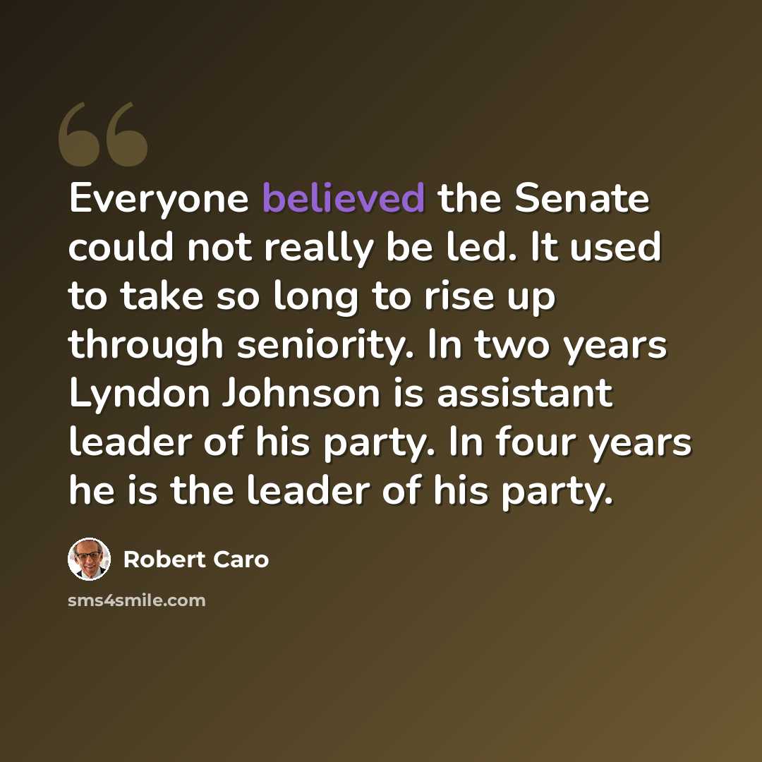 “Everyone believed the Senate could not really be led. It used to take so long to rise up through seniority. In two years Lyndon Johnson is assistant leader of his party. In four years he is the leader of his party.” quote by Robert Caro