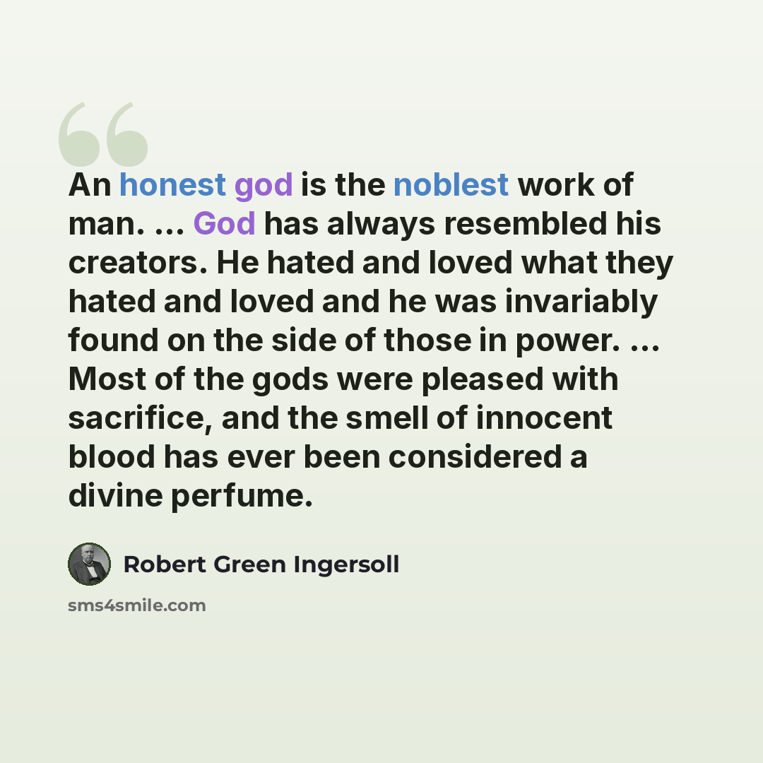 “An honest god is the noblest work of man. ... God has always resembled his creators. He hated and loved what they hated and loved and he was invariably found on the side of those in power. ... Most of the gods were pleased with sacrifice, and the smell of innocent blood has ever been considered a…” quote by Robert Green Ingersoll
