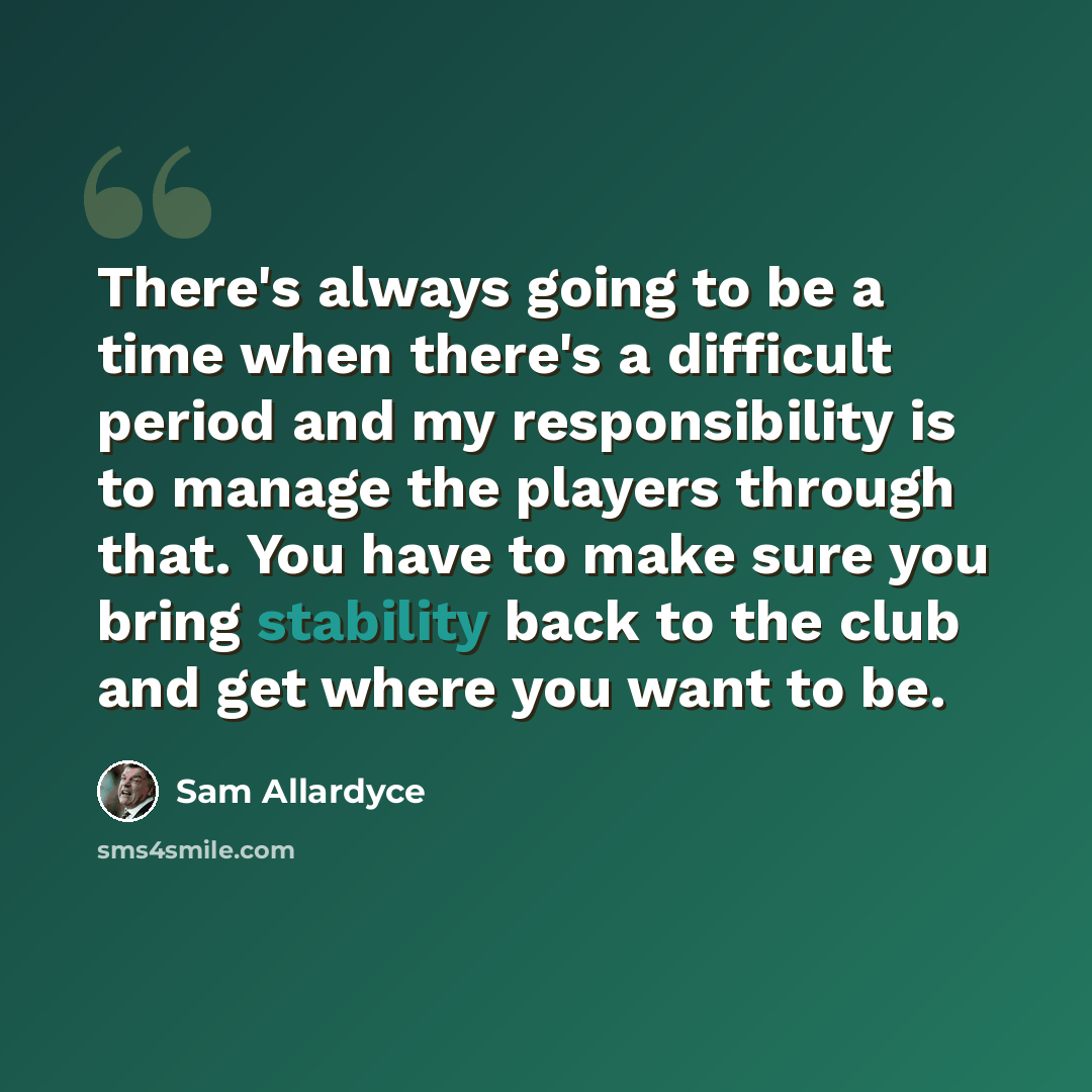 “There's always going to be a time when there's a difficult period and my responsibility is to manage the players through that. You have to make sure you bring stability back to the club and get where you want to be.” quote by Sam Allardyce