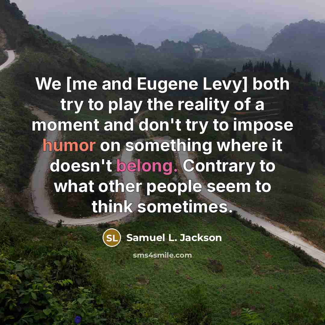 “We [me and Eugene Levy] both try to play the reality of a moment and don't try to impose humor on something where it doesn't belong. Contrary to what other people seem to think sometimes.” quote by Samuel L. Jackson
