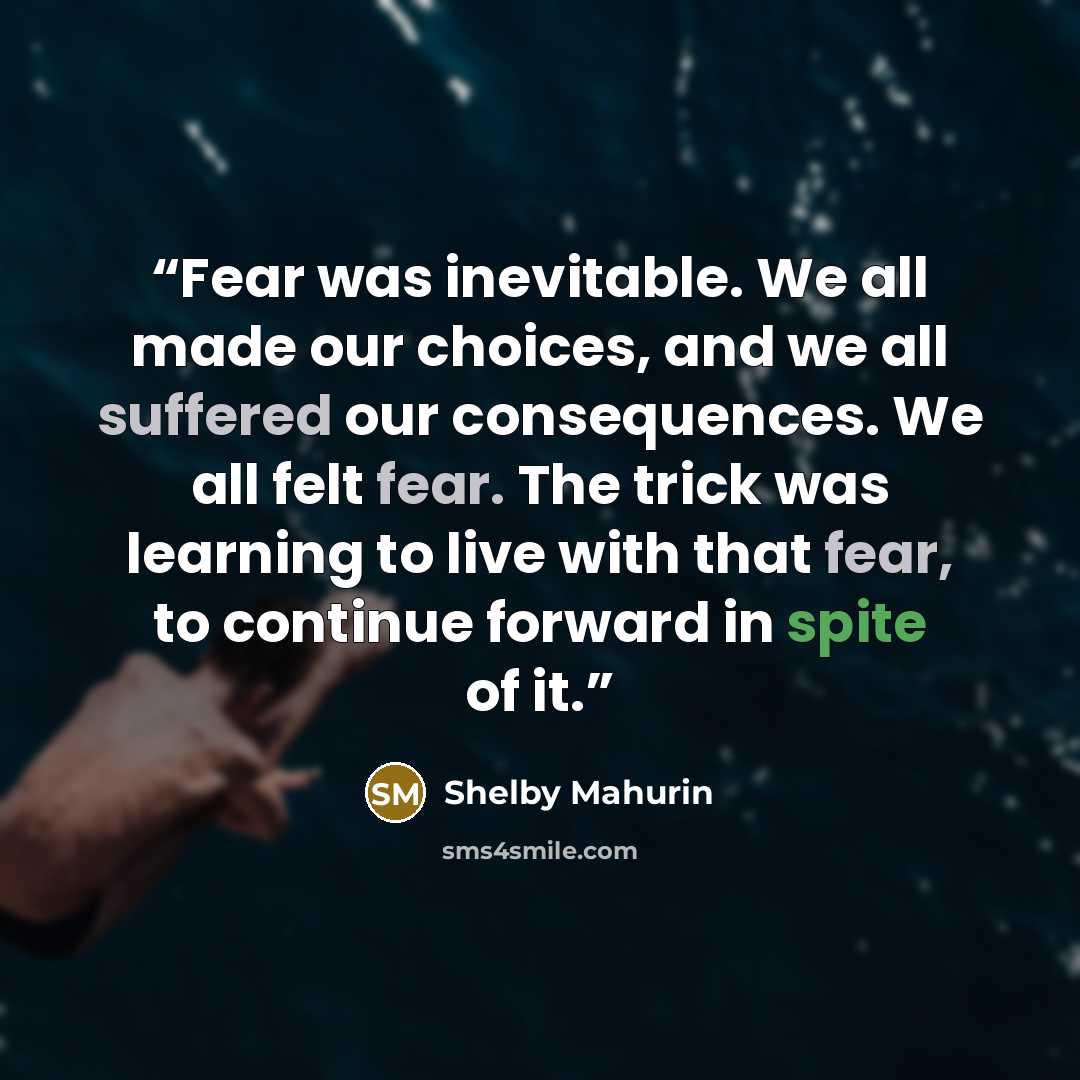 “Fear was inevitable. We all made our choices, and we all suffered our consequences. We all felt fear. The trick was learning to live with that fear, to continue forward in spite of it.” quote by Shelby Mahurin
