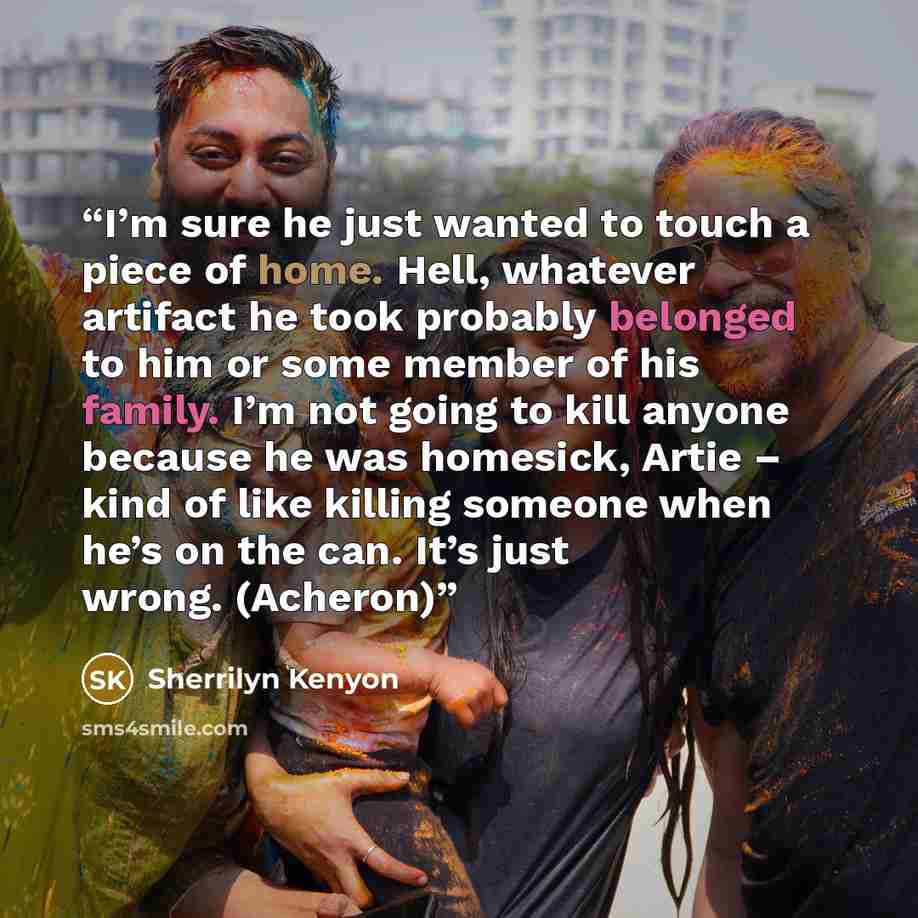 “I’m sure he just wanted to touch a piece of home. Hell, whatever artifact he took probably belonged to him or some member of his family. I’m not going to kill anyone because he was homesick, Artie – kind of like killing someone when he’s on the can. It’s just wrong. (Acheron)” quote by Sherrilyn Kenyon