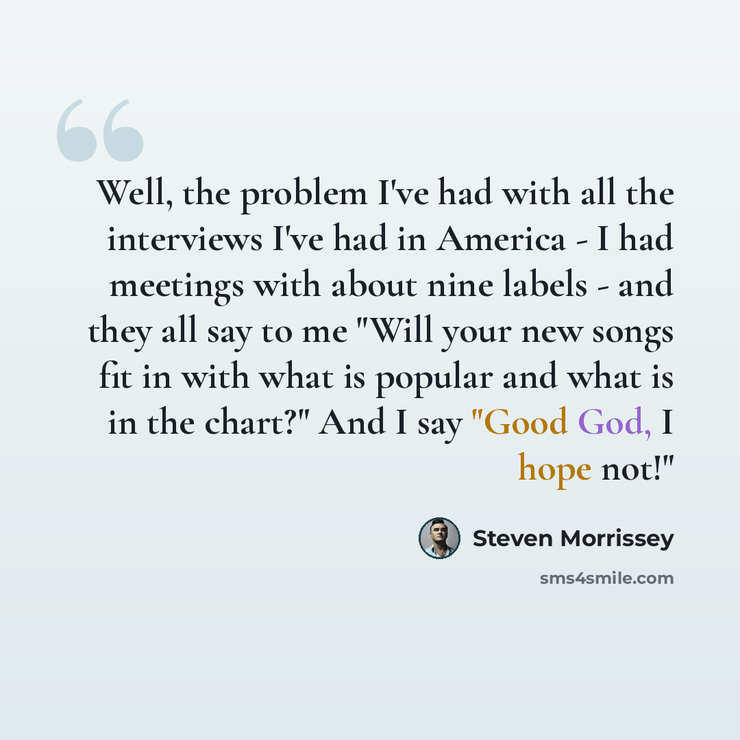 “Well, the problem I've had with all the interviews I've had in America - I had meetings with about nine labels - and they all say to me "Will your new songs fit in with what is popular and what is in the chart?" And I say "Good God, I hope not!"” quote by Steven Morrissey