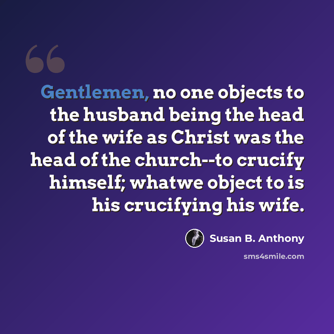 “Gentlemen, no one objects to the husband being the head of the wife as Christ was the head of the church--to crucify himself; whatwe object to is his crucifying his wife.” quote by Susan B. Anthony