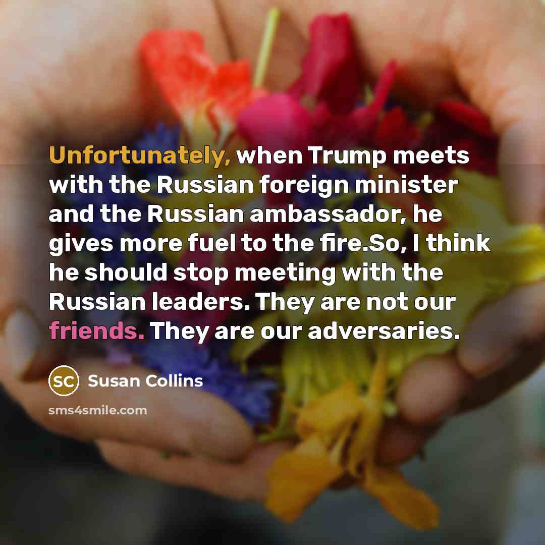 “Unfortunately, when Trump meets with the Russian foreign minister and the Russian ambassador, he gives more fuel to the fire.So, I think he should stop meeting with the Russian leaders. They are not our friends. They are our adversaries.” quote by Susan Collins