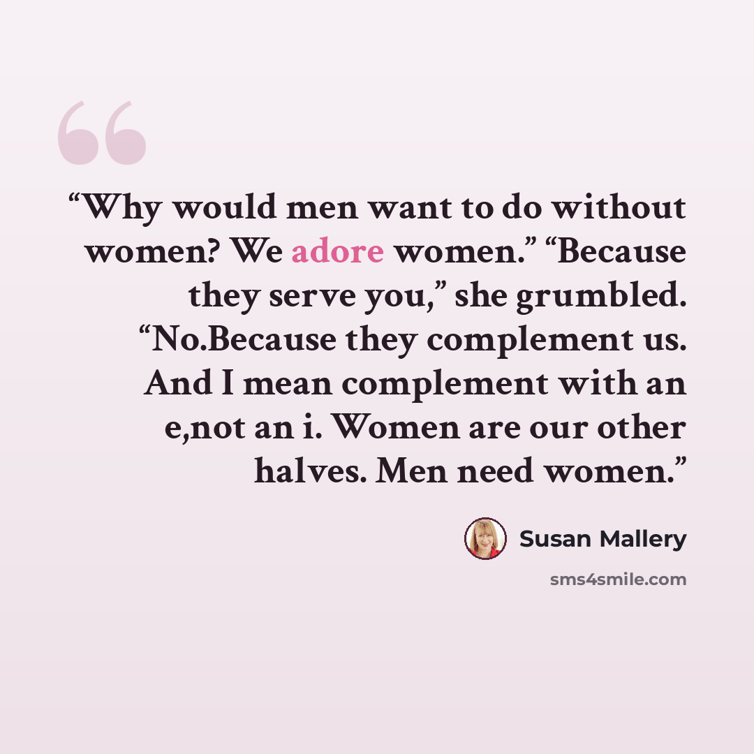 “Why would men want to do without women? We adore women.” “Because they serve you,” she grumbled. “No.Because they complement us. And I mean complement with an e,not an i. Women are our other halves. Men need women.” quote by Susan Mallery