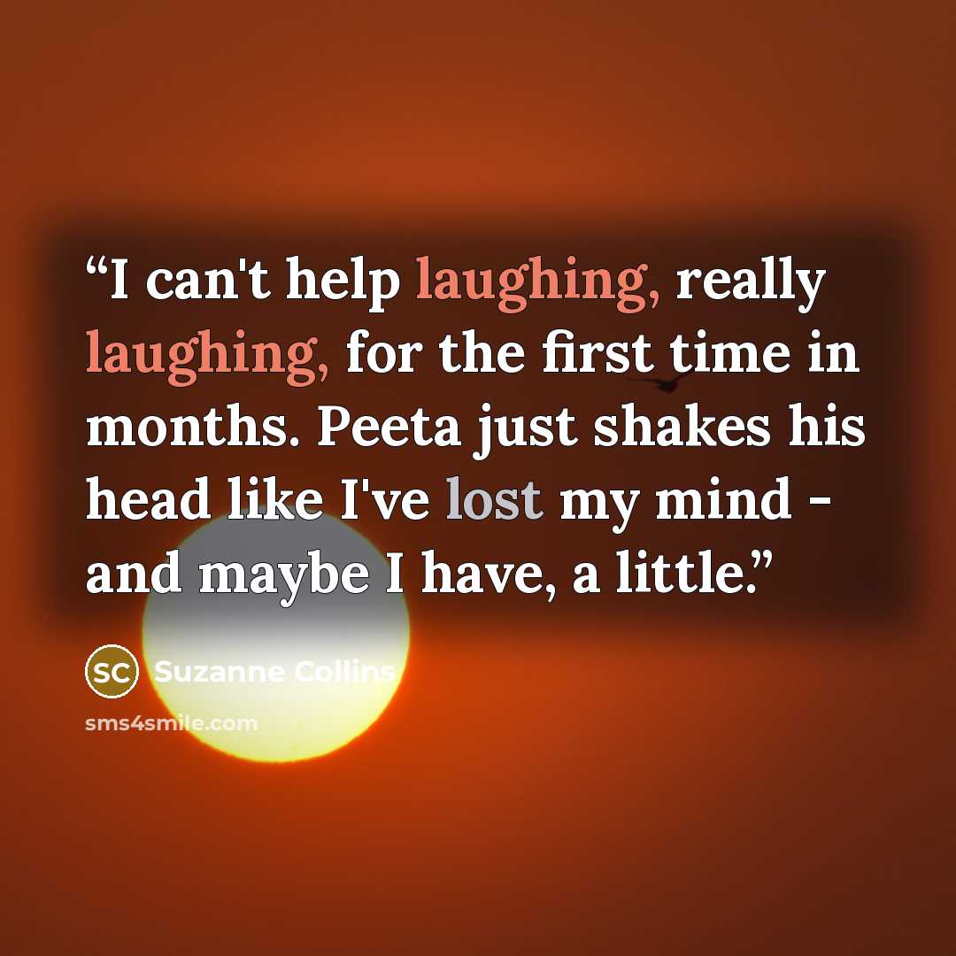 “I can't help laughing, really laughing, for the first time in months. Peeta just shakes his head like I've lost my mind - and maybe I have, a little.” quote by Suzanne Collins