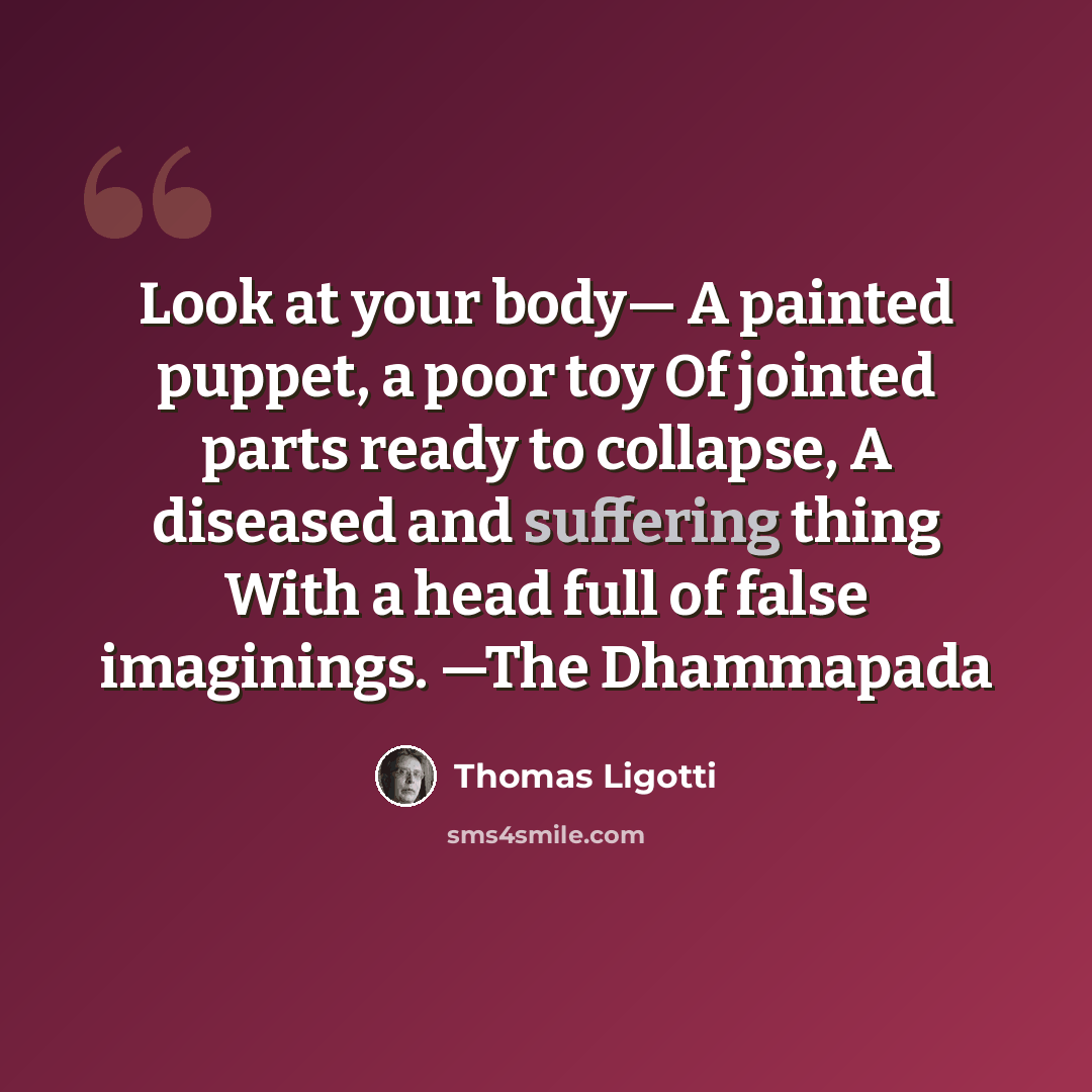 “Look at your body— A painted puppet, a poor toy Of jointed parts ready to collapse, A diseased and suffering thing With a head full of false imaginings. —The Dhammapada” quote by Thomas Ligotti