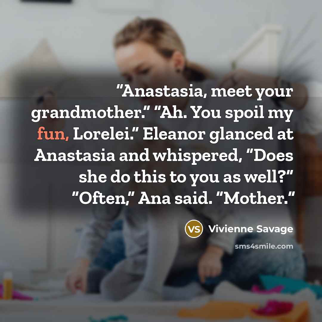 “Anastasia, meet your grandmother.” “Ah. You spoil my fun, Lorelei.” Eleanor glanced at Anastasia and whispered, “Does she do this to you as well?” “Often,” Ana said. “Mother.” quote by Vivienne Savage