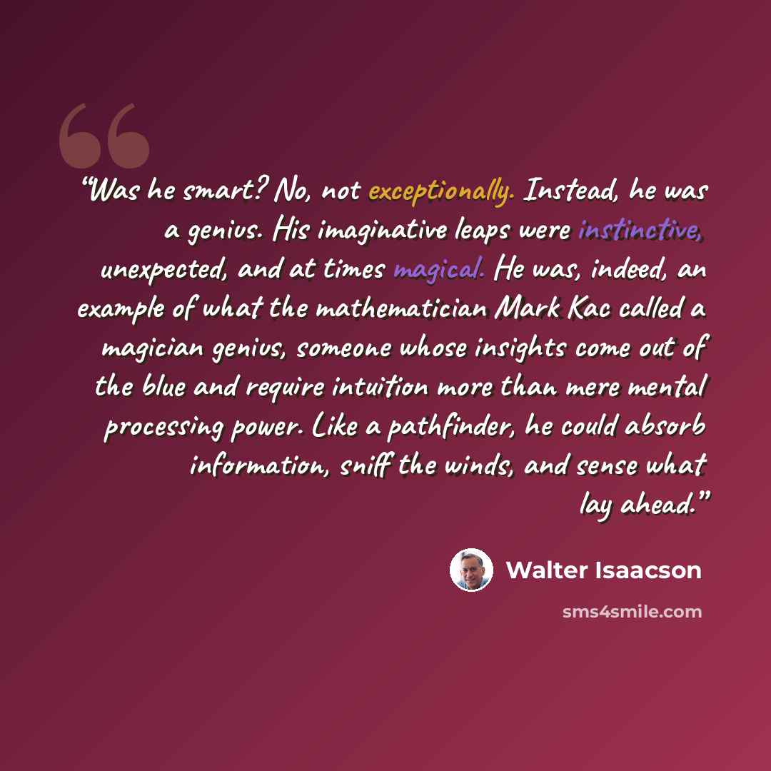 “Was he smart? No, not exceptionally. Instead, he was a genius. His imaginative leaps were instinctive, unexpected, and at times magical. He was, indeed, an example of what the mathematician Mark Kac called a magician genius, someone whose insights come out of the blue and require intuition more…” quote by Walter Isaacson