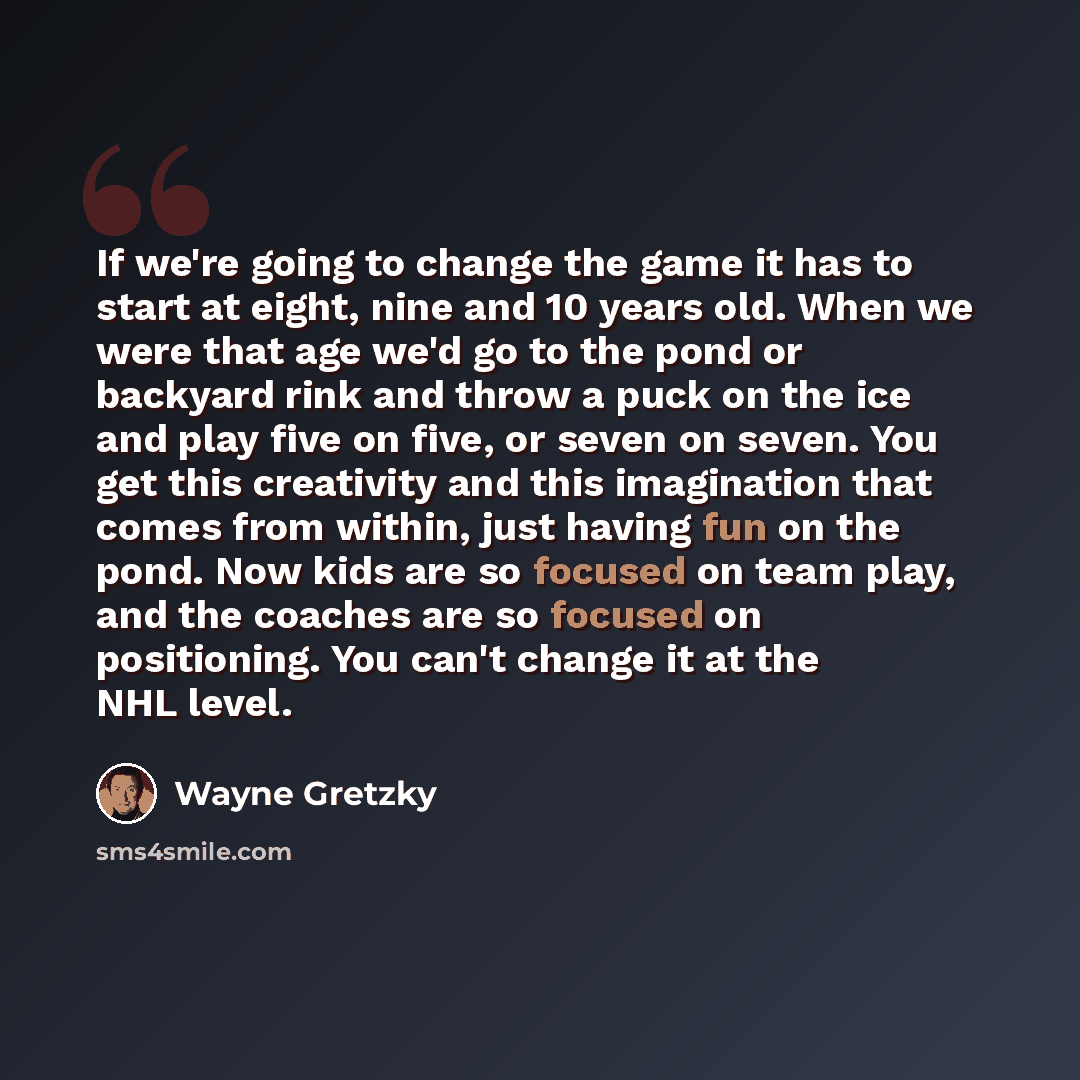 “If we're going to change the game it has to start at eight, nine and 10 years old. When we were that age we'd go to the pond or backyard rink and throw a puck on the ice and play five on five, or seven on seven. You get this creativity and this imagination that comes from within, just having fun…” quote by Wayne Gretzky