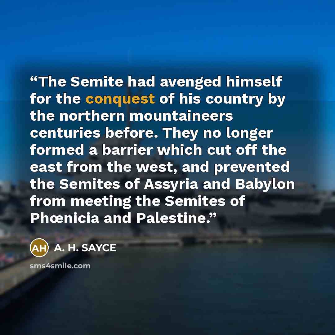 “The Semite had avenged himself for the conquest of his country by the northern mountaineers centuries before. They no longer formed a barrier which cut off the east from the west, and prevented the Semites of Assyria and Babylon from meeting the Semites of Phœnicia and Palestine.” quote by A. H. SAYCE