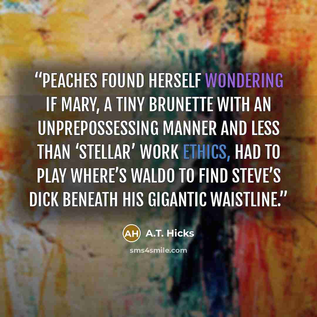 “Peaches found herself wondering if Mary, a tiny brunette with an unprepossessing manner and less than ‘stellar’ work ethics, had to play Where’s Waldo to find Steve’s dick beneath his gigantic waistline.” quote by A.T. Hicks