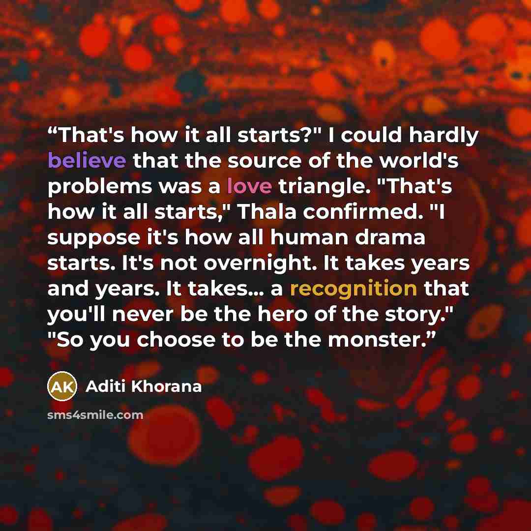 “That's how it all starts?" I could hardly believe that the source of the world's problems was a love triangle. "That's how it all starts," Thala confirmed. "I suppose it's how all human drama starts. It's not overnight. It takes years and years. It takes... a recognition that you'll never be the…” quote by Aditi Khorana