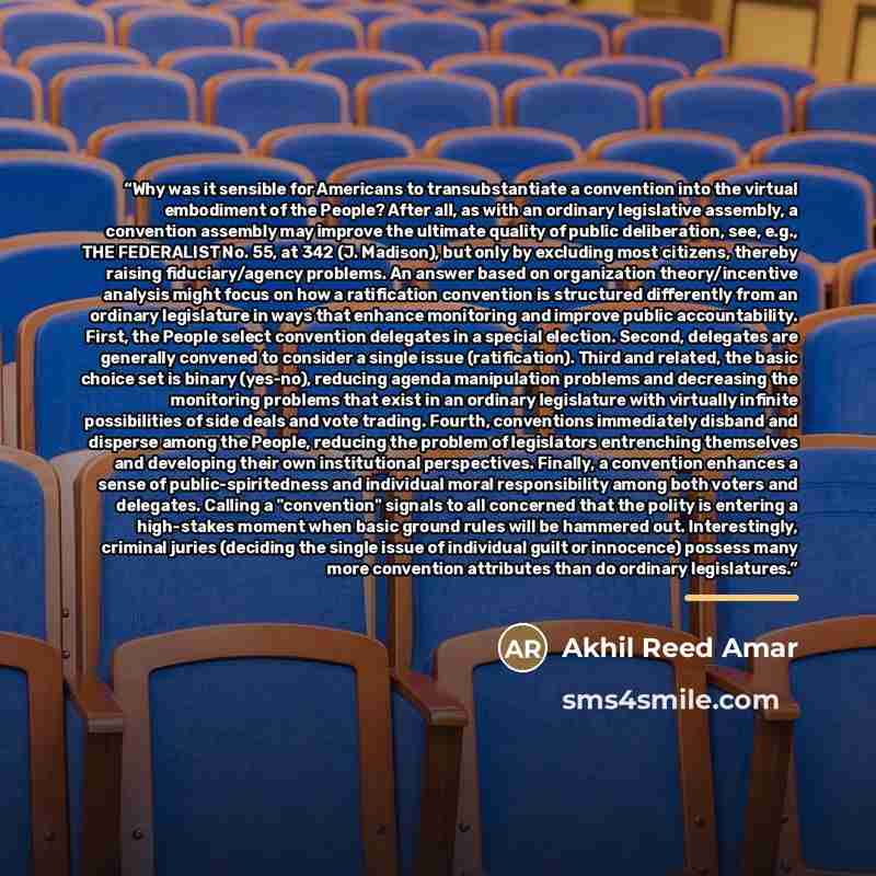 “Why was it sensible for Americans to transubstantiate a convention into the virtual embodiment of the People? After all, as with an ordinary legislative assembly, a convention assembly may improve the ultimate quality of public deliberation, see, e.g., THE FEDERALIST No. 55, at 342 (J. Madison)…” quote by Akhil Reed Amar