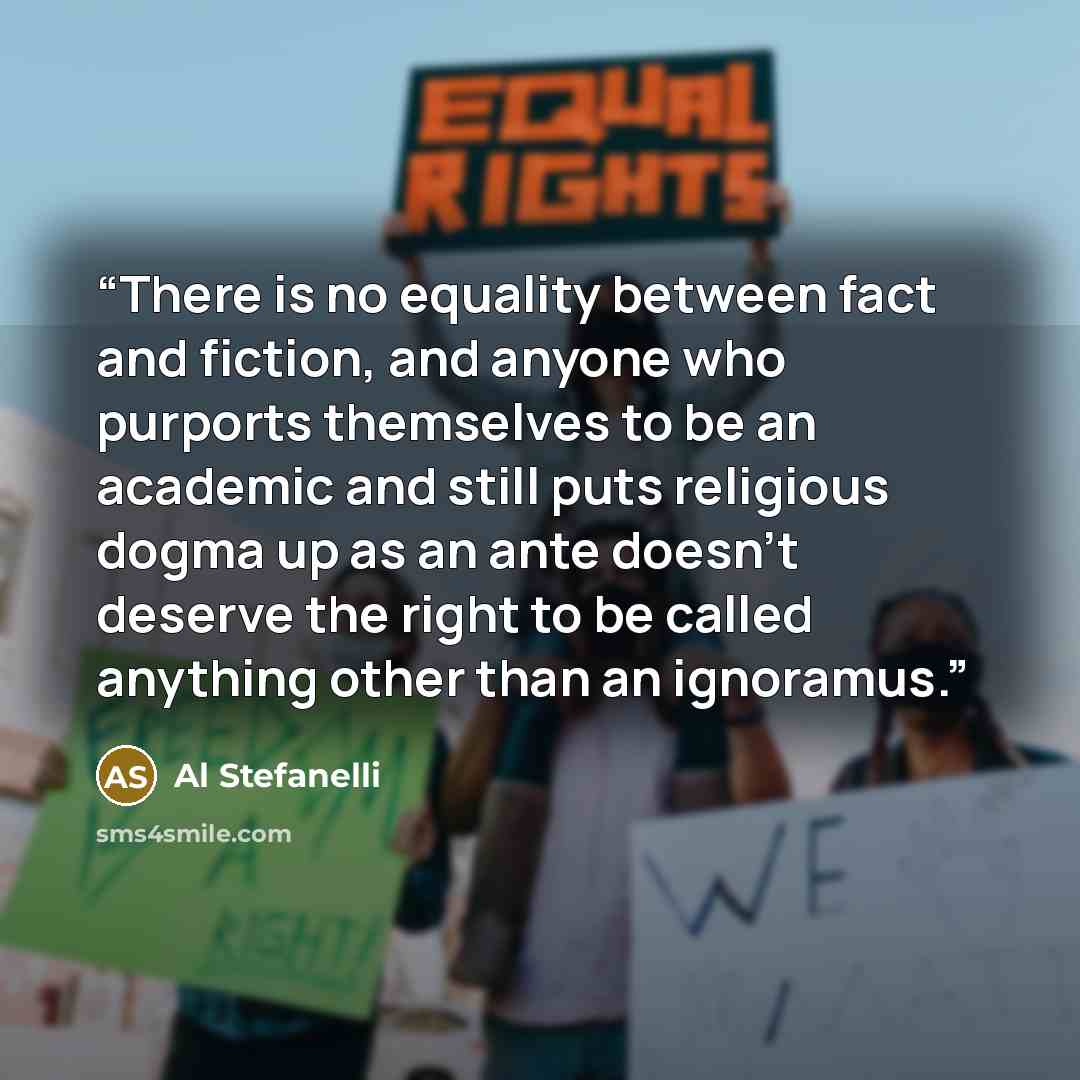 “There is no equality between fact and fiction, and anyone who purports themselves to be an academic and still puts religious dogma up as an ante doesn’t deserve the right to be called anything other than an ignoramus.” quote by Al Stefanelli