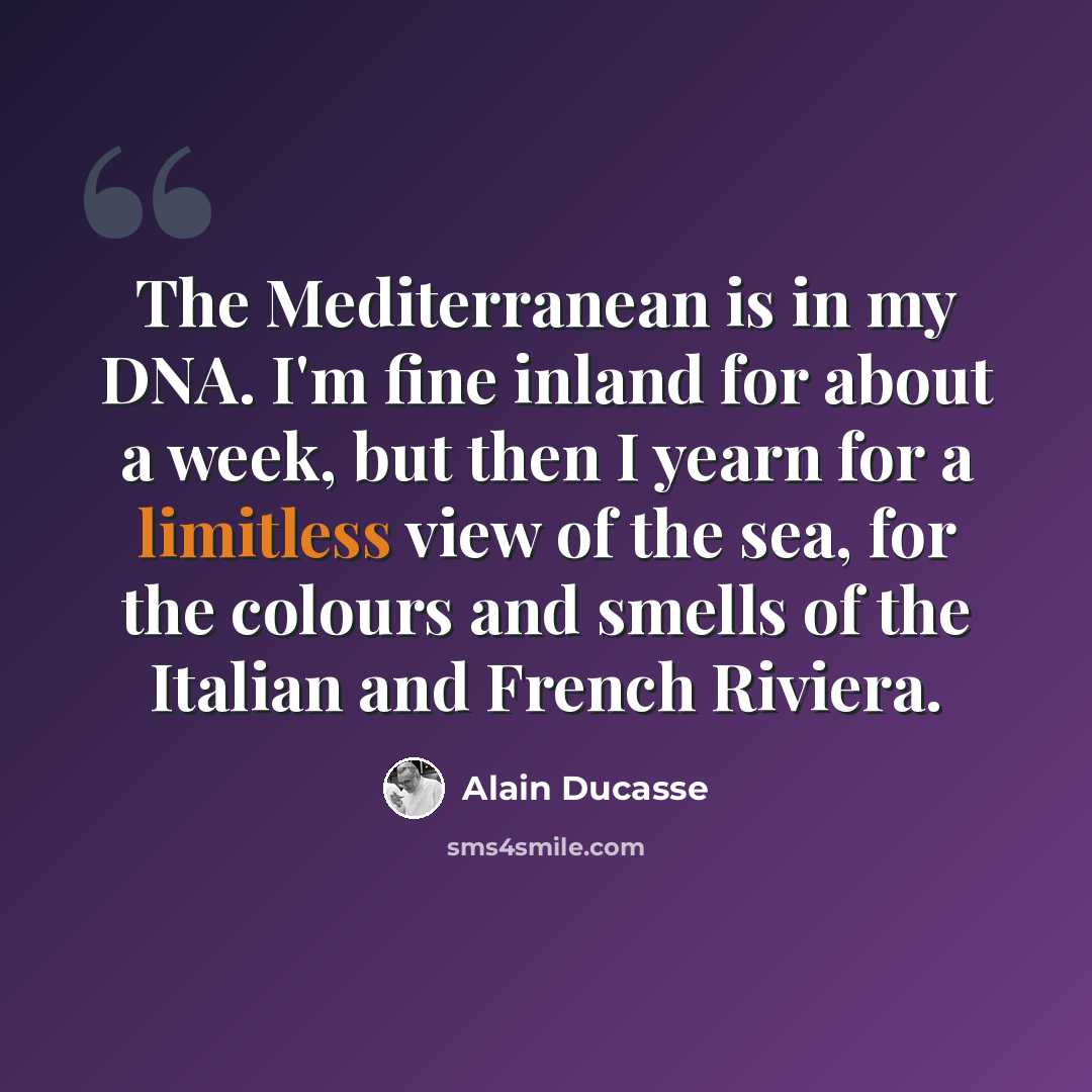 “The Mediterranean is in my DNA. I'm fine inland for about a week, but then I yearn for a limitless view of the sea, for the colours and smells of the Italian and French Riviera.” quote by Alain Ducasse